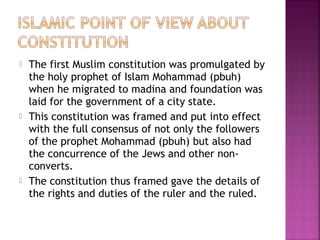  The first Muslim constitution was promulgated by
the holy prophet of Islam Mohammad (pbuh)
when he migrated to madina and foundation was
laid for the government of a city state.
 This constitution was framed and put into effect
with the full consensus of not only the followers
of the prophet Mohammad (pbuh) but also had
the concurrence of the Jews and other non-
converts.
 The constitution thus framed gave the details of
the rights and duties of the ruler and the ruled.
 