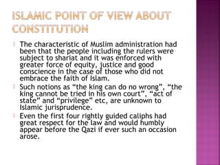  The characteristic of Muslim administration had
been that the people including the rulers were
subject to shariat and it was enforced with
greater force of equity, justice and good
conscience in the case of those who did not
embrace the faith of Islam.
 Such notions as “the king can do no wrong”, “the
king cannot be tried in his own court”, “act of
state” and “privilege” etc, are unknown to
Islamic jurisprudence.
 Even the first four rightly guided caliphs had
great respect for the law and would humbly
appear before the Qazi if ever such an occasion
arose.
 
