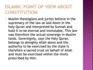  Muslim theologians and jurists believe in the
supremacy of the law as laid down in the
holy Quran and interpreted by Sunnah and
hold it to be eternal and immutable. This law
was therefore the actual sovereign in Muslim
lands. Sovereignty, says the Holy Quran,
belongs to almighty Allah alone and the
authority to be exercised by the state is
therefore a sacred trust on behalf of Allah
and must be exercised within the limits
prescribed by Him.
 