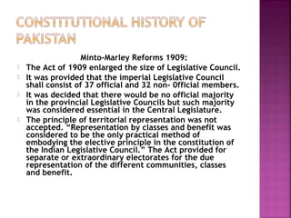 Minto-Marley Reforms 1909:
 The Act of 1909 enlarged the size of Legislative Council.
 It was provided that the imperial Legislative Council
shall consist of 37 official and 32 non- 0fficial members.
 It was decided that there would be no official majority
in the provincial Legislative Councils but such majority
was considered essential in the Central Legislature.
 The principle of territorial representation was not
accepted. “Representation by classes and benefit was
considered to be the only practical method of
embodying the elective principle in the constitution of
the Indian Legislative Council.” The Act provided for
separate or extraordinary electorates for the due
representation of the different communities, classes
and benefit.
 