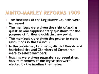  The functions of the Legislative Councils were
increased
 The members were given the right of asking
question and supplementary questions for the
purpose of further elucidating any point.
 The members were given the power to move
resolutions in the Councils.
 In the provinces, Landlords, district Boards and
Municipalities and Chambers of Commerce
were to select members.
 Muslims were given separate representation.
Muslim members of the legislation were
elected by the Muslims themselves.
 