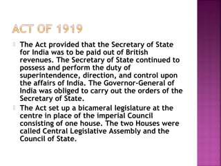  The Act provided that the Secretary of State
for India was to be paid out of British
revenues. The Secretary of State continued to
possess and perform the duty of
superintendence, direction, and control upon
the affairs of India. The Governor-General of
India was obliged to carry out the orders of the
Secretary of State.
 The Act set up a bicameral legislature at the
centre in place of the imperial Council
consisting of one house. The two Houses were
called Central Legislative Assembly and the
Council of State.
 