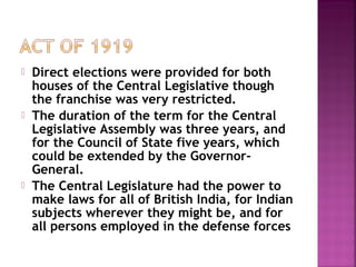  Direct elections were provided for both
houses of the Central Legislative though
the franchise was very restricted.
 The duration of the term for the Central
Legislative Assembly was three years, and
for the Council of State five years, which
could be extended by the Governor-
General.
 The Central Legislature had the power to
make laws for all of British India, for Indian
subjects wherever they might be, and for
all persons employed in the defense forces
 