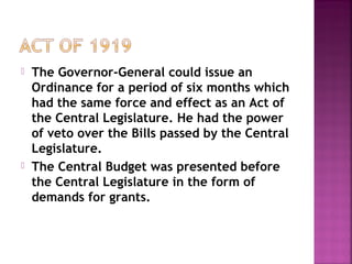  The Governor-General could issue an
Ordinance for a period of six months which
had the same force and effect as an Act of
the Central Legislature. He had the power
of veto over the Bills passed by the Central
Legislature.
 The Central Budget was presented before
the Central Legislature in the form of
demands for grants.
 