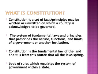  Constitution is a set of laws/principles may be
written or unwritten on which a country is
acknowledged to be governed.
  The system of fundamental laws and principles
that prescribes the nature, functions, and limits
of a government or another institution.
 Constitution is the fundamental law of the land
and it is from this source that all the laws spring.
 body of rules which regulates the system of
government within a state.
 