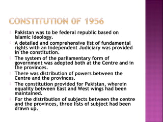  Pakistan was to be federal republic based on
Islamic Ideology.
 A detailed and comprehensive list of fundamental
rights with an Independent Judiciary was provided
in the constitution.
 The system of the parliamentary form of
government was adopted both at the Centre and in
the provinces.
 There was distribution of powers between the
Centre and the provinces.
 The constitution provided for Pakistan, wherein
equality between East and West wings had been
maintained.
 For the distribution of subjects between the centre
and the provinces, three lists of subject had been
drawn up.
 