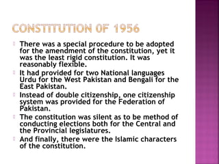  There was a special procedure to be adopted
for the amendment of the constitution, yet it
was the least rigid constitution. It was
reasonably flexible.
 It had provided for two National languages
Urdu for the West Pakistan and Bengali for the
East Pakistan.
 Instead of double citizenship, one citizenship
system was provided for the Federation of
Pakistan.
 The constitution was silent as to be method of
conducting elections both for the Central and
the Provincial legislatures.
 And finally, there were the Islamic characters
of the constitution.
 