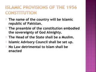  The name of the country will be Islamic
republic of Pakistan.
 The preamble of the constitution embodied
the sovereignty of God Almighty.
 The Head of the State shall be a Muslim.
 Islamic Advisory Council shall be set up.
 No Law detrimental to Islam shall be
enacted
 