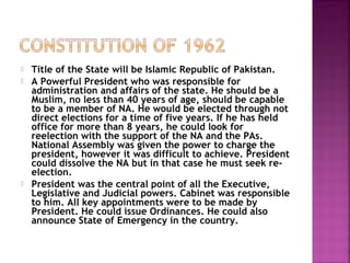  Title of the State will be Islamic Republic of Pakistan.
 A Powerful President who was responsible for
administration and affairs of the state. He should be a
Muslim, no less than 40 years of age, should be capable
to be a member of NA. He would be elected through not
direct elections for a time of five years. If he has held
office for more than 8 years, he could look for
reelection with the support of the NA and the PAs.
National Assembly was given the power to charge the
president, however it was difficult to achieve. President
could dissolve the NA but in that case he must seek re-
election.
 President was the central point of all the Executive,
Legislative and Judicial powers. Cabinet was responsible
to him. All key appointments were to be made by
President. He could issue Ordinances. He could also
announce State of Emergency in the country.
 