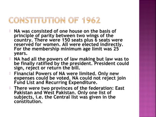  NA was consisted of one house on the basis of
principle of parity between two wings of the
country. There were 150 seats plus 6 seats were
reserved for women. All were elected indirectly.
For the membership minimum age limit was 25
years.
 NA had all the powers of law making but law was to
be finally ratified by the president. President could
sign, reject or return the bill.
 Financial Powers of NA were limited. Only new
expenses could be voted. NA could not reject join
Fund List and Recurring Expenditure.
 There were two provinces of the federation: East
Pakistan and West Pakistan. Only one list of
subjects, i.e. the Central list was given in the
constitution.
 