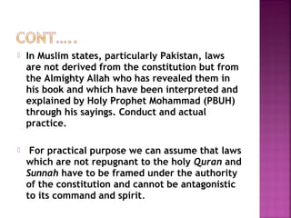  In Muslim states, particularly Pakistan, laws
are not derived from the constitution but from
the Almighty Allah who has revealed them in
his book and which have been interpreted and
explained by Holy Prophet Mohammad (PBUH)
through his sayings. Conduct and actual
practice.
 For practical purpose we can assume that laws
which are not repugnant to the holy Quran and
Sunnah have to be framed under the authority
of the constitution and cannot be antagonistic
to its command and spirit.
 