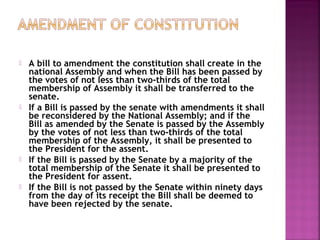  A bill to amendment the constitution shall create in the
national Assembly and when the Bill has been passed by
the votes of not less than two-thirds of the total
membership of Assembly it shall be transferred to the
senate.
 If a Bill is passed by the senate with amendments it shall
be reconsidered by the National Assembly; and if the
Bill as amended by the Senate is passed by the Assembly
by the votes of not less than two-thirds of the total
membership of the Assembly, it shall be presented to
the President for the assent.
 If the Bill is passed by the Senate by a majority of the
total membership of the Senate it shall be presented to
the President for assent.
 If the Bill is not passed by the Senate within ninety days
from the day of its receipt the Bill shall be deemed to
have been rejected by the senate.
 