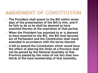  The President shall assent to the Bill within seven
days of the presentation of the Bill to him, and if
he fails to do so he shall be deemed to have
assented thereto at the expiration of that period.
 When the President has assented to or is deemed
to have assented to the Bill, the Bill shall become
Act of Parliament and the Constitution shall stand
amended in accordance with the terms thereof.
 A bill to amend the Constitution which would have
the effect of altering the limits of a Province shall
not be passed by the National Assembly of that
Province passed by the votes of not less than two-
thirds of the total membership of that Assembly.
 