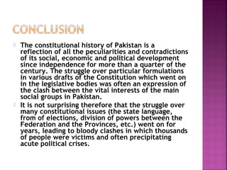  The constitutional history of Pakistan is a
reflection of all the peculiarities and contradictions
of its social, economic and political development
since independence for more than a quarter of the
century. The struggle over particular formulations
in various drafts of the Constitution which went on
in the legislative bodies was often an expression of
the clash between the vital interests of the main
social groups in Pakistan.
 It is not surprising therefore that the struggle over
many constitutional issues (the state language,
from of elections, division of powers between the
Federation and the Provinces, etc.) went on for
years, leading to bloody clashes in which thousands
of people were victims and often precipitating
acute political crises.
 