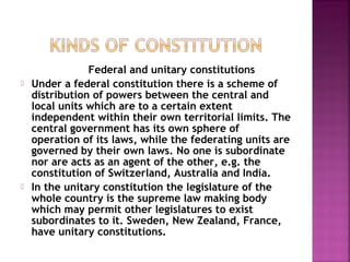 Federal and unitary constitutions
 Under a federal constitution there is a scheme of
distribution of powers between the central and
local units which are to a certain extent
independent within their own territorial limits. The
central government has its own sphere of
operation of its laws, while the federating units are
governed by their own laws. No one is subordinate
nor are acts as an agent of the other, e.g. the
constitution of Switzerland, Australia and India.
 In the unitary constitution the legislature of the
whole country is the supreme law making body
which may permit other legislatures to exist
subordinates to it. Sweden, New Zealand, France,
have unitary constitutions.
 