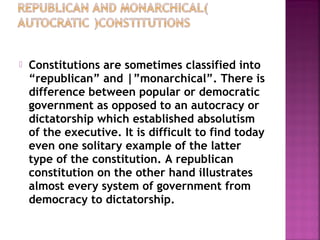  Constitutions are sometimes classified into
“republican” and |”monarchical”. There is
difference between popular or democratic
government as opposed to an autocracy or
dictatorship which established absolutism
of the executive. It is difficult to find today
even one solitary example of the latter
type of the constitution. A republican
constitution on the other hand illustrates
almost every system of government from
democracy to dictatorship.
 