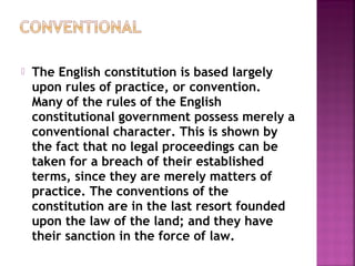  The English constitution is based largely
upon rules of practice, or convention.
Many of the rules of the English
constitutional government possess merely a
conventional character. This is shown by
the fact that no legal proceedings can be
taken for a breach of their established
terms, since they are merely matters of
practice. The conventions of the
constitution are in the last resort founded
upon the law of the land; and they have
their sanction in the force of law.
 