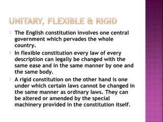  The English constitution involves one central
government which pervades the whole
country.
 In flexible constitution every law of every
description can legally be changed with the
same ease and in the same manner by one and
the same body.
 A rigid constitution on the other hand is one
under which certain laws cannot be changed in
the same manner as ordinary laws. They can
be altered or amended by the special
machinery provided in the constitution itself.
 