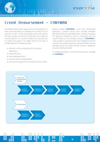 Credit Disbursement - CONTMAN
Immediately following the approval of a credit application, a           Exprivia provides CONTMAN, a tool that automatically
bank starts the process of preparing the contracts for the              generates a contract starting from standard templates
customer to sign. In order to properly monitor the contract             defined by the bank’s legal department, as well as managing
life-cycle process and avoid the operating risks related to             the ‘approval’ workflow in case of a negotiation with the
manual activities, it is crucial to introduce an automatic tool         customer leads to a non-standard contract. In CONTMAN it
to support the process. The added value for the bank is                 is also possible to associate some future obligations that the
mainly related to the following areas:                                  customer has to satisfy; a specific module will create a remind
                                                                        messages about the closest defined customer obligations
   • reduction of the processing time for contracts                     not yet verified by the bank.
      preparation;                                                      The following diagram summarises the processes managed
   • higher efficiency;                                                 by CONTMAN:
   • lower operational risks;
   • business process standardisation;
   • ensuring the support for the business volume growth.




                  END OF THE
                  UNDERWRITING
                  PROCESS




                          Contract          Negotiation with      Contract          Contract            Obligations
                          Origination       the customer          Approval          Signing




                  DISBURSEMENT




                          Obligations      Contract
                          Management       Termination
 
