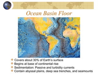 Ocean Basin Floor
 Covers about 30% of Earth’s surface
 Contain abyssal plains, deep sea trenches, and seamounts
 Begins at base of continental rise
 Sedimentation: Passive and turbidity currents
 