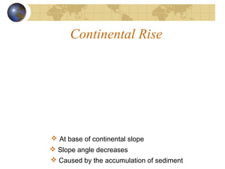 Continental Rise
 At base of continental slope
 Slope angle decreases
 Caused by the accumulation of sediment
 