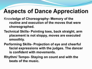 Aspects of Dance Appreciation
Knowledge of Choreography- Memory of the
routine and execution of the moves that were
choreographed.
Technical Skills- Pointing toes, back straight, arm
placement is not sloppy, moves are executed
smoothly.
Performing Skills- Projection of eye and cheerful
facial expressions with the judges. The dancer
is confident with movements.
Rhythm/ Tempo- Staying on count and with the
beats of the music.
 