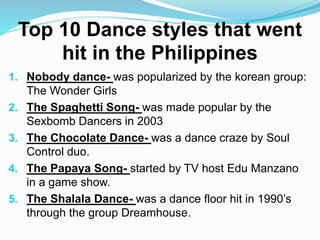 Top 10 Dance styles that went
hit in the Philippines
1. Nobody dance- was popularized by the korean group:
The Wonder Girls
2. The Spaghetti Song- was made popular by the
Sexbomb Dancers in 2003
3. The Chocolate Dance- was a dance craze by Soul
Control duo.
4. The Papaya Song- started by TV host Edu Manzano
in a game show.
5. The Shalala Dance- was a dance floor hit in 1990’s
through the group Dreamhouse.
 