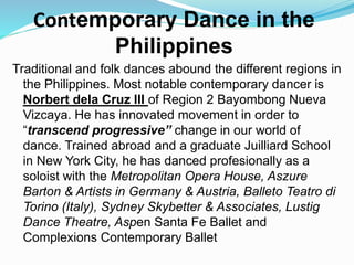 Traditional and folk dances abound the different regions in
the Philippines. Most notable contemporary dancer is
Norbert dela Cruz III of Region 2 Bayombong Nueva
Vizcaya. He has innovated movement in order to
“transcend progressive” change in our world of
dance. Trained abroad and a graduate Juilliard School
in New York City, he has danced profesionally as a
soloist with the Metropolitan Opera House, Aszure
Barton & Artists in Germany & Austria, Balleto Teatro di
Torino (Italy), Sydney Skybetter & Associates, Lustig
Dance Theatre, Aspen Santa Fe Ballet and
Complexions Contemporary Ballet
Contemporary Dance in the
Philippines
 