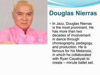 Douglas Nierras
 In Jazz, Douglas Nierras
is the most prominent. He
has more than two
decades of involvement
in dance through
choreography, pedagogy,
and production. He is
famous for his Metanoia,
in which he collaborated
with Ryan Cayabyab to
create – minute ballet set.
 