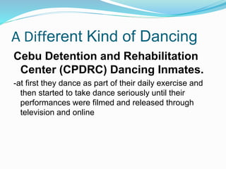 A Different Kind of Dancing
Cebu Detention and Rehabilitation
Center (CPDRC) Dancing Inmates.
-at first they dance as part of their daily exercise and
then started to take dance seriously until their
performances were filmed and released through
television and online
 