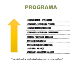 ATIVIDADE – ANÁLISE DE BALANÇO
CONTABILIDADE – INTRODUÇÃO
ATIVIDADE – PATRIMÔNIO PESSOAL
ATIVIDADE – PATRIMÔNIO EMPRESARIAL
ANÁLISE DE BALANÇO
PROGRAMA
CONTABILIDADE DIGITAL
CONTABILIDADE PATRIMONIAL
SISTEMA TRIBUTÁRIO NO BRASIL
CONTABILIDADE INTERNACIONAL
“Contabilidade é a ciência da riqueza e da prosperidade”
 