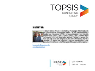 lauroprado@topsis.com.br
www.topsis.com.br
Lauro Jorge Prado - Contador, Pedagogo, Pós-Graduado
em Controladoria e Finanças (FAPEI) e em Planejamento e
Gestão de Negócios (FAE) e especialização em Gestão
Empresarial (FGV), em Custos (FGV), em Gestão Agro
Florestal(UFPR), em Educação Virtual (SENAC). Atuou por
mais de 18 anos em empresas do ramo Florestal, Papel e
Celulose. É sócio da Empresa TOPSIS Consultoria Ltda.
Consultor Certificado pela Thompson Management Horizons.
INSTRUTOR:
 
