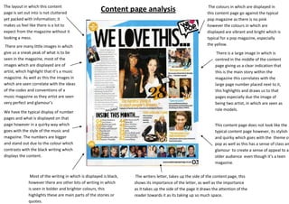 The layout in which this content                                                                               The colours in which are displayed in
page is set out into is not cluttered
                                                        Content page analysis                                 this content page go against the typical
yet packed with information; it                                                                               pop magazine as there is no pink
makes us feel like there is a lot to                                                                          however the colours in which are
expect from the magazine without it                                                                           displayed are vibrant and bright which is
looking a mess.                                                                                               typical for a pop magazine, especially
 There are many little images in which                                                                        the yellow.
give us a sneak peak of what is to be                                                                               There is a large image in which is
seen in the magazine, most of the                                                                                  centred in the middle of the content
images which are displayed are of                                                                                  page giving us a clear indication that
artist, which highlight that it’s a music                                                                          this is the main story within the
magazine. As well as this the images in                                                                            magazine this correlates with the
which are seen correlate with the ideas                                                                            large page number placed next to it,
of the codes and conventions of a                                                                                  this highlights and draws us to that
music magazine as they artist are seen                                                                             pages especially due the image of
very perfect and glamour’s                                                                                         being two artist, in which are seen as
                                                                                                                   role models.
We have the typical display of number
pages and what is displayed on that
page however in a quirky way which                                                                                 This content page does not look like the
goes with the style of the music and                                                                               typical content page however, its stylish
magazine. The numbers are bigger                                                                                   and quirky which goes with the theme of
and stand out due to the colour which                                                                              pop as well as this has a sense of class an
contrasts with the black writing which                                                                             glamour to create a sense of appeal to a
displays the content.                                                                                              older audience even though it’s a teen
                                                                                                                   magazine.


               Most of the writing in which is displayed is black,    The writers letter, takes up the side of the content page, this
              however there are other bits of writing in which       shows its importance of the letter, as well as the importance
              is seen in bolder and brighter colours, this           as it takes up the side of the page it draws the attention of the
              highlights these are main parts of the stories or      reader towards it as its taking up so much space.
              quotes.
 