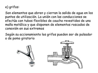 e) grifos:
Son elementos que abren y cierran la salida de agua en los
puntos de utilización. La unión con las conducciones se
efectúa con tubos flexibles de caucho revestidos de una
malla metálica y que disponen de elementos roscados de
conexión en sus extremos
Según su accionamiento los grifos pueden ser de pulsador
o de pomo giratorio
 