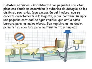 2.-Botes sifónicos.- Constituidos por pequeñas arquetas
plásticas donde se ensamblan la tuberías de desagüe de los
distintos sanitarios (con excepción del inodoro, que se
conecta directamente a la bajante) y que contiene siempre
una pequeña cantidad de agua residual que actúa como
barrera para los malos olores. Son registrales, es decir,
permiten su apertura para mantenimiento y limpieza
 