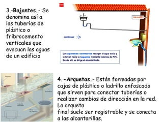 3.-Bajantes.- Se
denomina así a
las tuberías de
plástico o
fribrocemento
verticales que
evacuan las aguas
de un edificio
4.-Arquetas.- Están formadas por
cajas de plástico o ladrillo enfoscado
que sirven para conectar tuberías o
realizar cambios de dirección en la red.
La arqueta
final suele ser registrable y se conecta
a las alcantarillas.
 