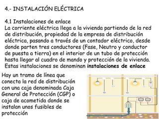 4.- INSTALACIÓN ELÉCTRICA
4.1 Instalaciones de enlace
La corriente eléctrica llega a la vivienda partiendo de la red
de distribución, propiedad de la empresa de distribución
eléctrica, pasando a través de un contador eléctrico, desde
donde parten tres conductores (Fase, Neutro y conductor
de puesta a tierra) en el interior de un tubo de protección
hasta llegar al cuadro de mando y protección de la vivienda.
Estas instalaciones se denominan instalaciones de enlace
Hay un tramo de línea que
conecta la red de distribución
con una caja denominada Caja
General de Protección (CGP) o
caja de acometida donde se
instalan unos fusibles de
protección
 