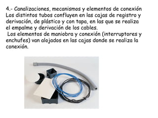 4.- Canalizaciones, mecanismos y elementos de conexión
Los distintos tubos confluyen en las cajas de registro y
derivación, de plástico y con tapa, en las que se realiza
el empalme y derivación de los cables.
Los elementos de maniobra y conexión (interruptores y
enchufes) van alojados en las cajas donde se realiza la
conexión.
 