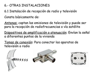 6.- OTRAS INSTALACIONES
6.1 Instalación de recepción de radio y televisión
Consta básicamente de:
Antenas: captan las emisiones de televisión y puede ser
para la recepción de radiofrecuencias o vía satélite
Dispositivos de amplificación o atenuación: Envían la señal
a diferentes puntos de la vivienda
Tomas de conexión: Para conectar los aparatos de
televisión o radio
 
