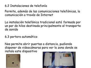 6.2 Instalaciones de telefonía
Permite, además de las comunicaciones telefónicas, la
comunicación a través de Internet
La instalación telefónica tradicional está formada por
un par de hilos destinada principalmente al transporte
de sonido
6.3 portero automático
Nos permite abrir puertas a distancia, pudiendo
disponer de videocámaras para ver la zona donde se
instala este dispositivo
 