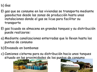 b) Gas
El gas que se consume en las viviendas se transporta mediante
gasoductos desde las zonas de producción hasta unas
instalaciones donde el gas se licua para facilitar su
transporte
El gas licuado se almacena en grandes tanques y su distribución
puede realizarse:
a) Mediante canalizaciones enterradas que lo llevan hasta los
puntos de consumo
b) Envasado en bombonas
c) Camiones cisterna para su distribución hacia unos tanques
situado en las proximidades de los puntos de consumo
 