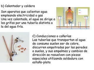 b) Calentador y caldera
Son aparatos que calientan agua
empleando electricidad o gas
Una vez calentada, el agua se dirige a
los grifos por una tubería distinta a
la del agua fría.
C) Conducciones o cañerías
Las tuberías que transportan el agua
de consumo suelen ser de cobre,
discurren empotradas por las paredes
o suelos, y sus empalmes y cambios de
dirección se resuelven con piezas
especiales utilizando soldadura con
estaño-plata
 