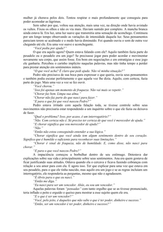 mulher já chorava pelos dois. Tentou respirar o mais profundamente que conseguiu para
poder acomodar as lágrimas.
        Sem saber por que, voltou sua atenção, mais uma vez, na direção onde havia avistado
os vultos. Fixou os olhos e não os viu mais. Haviam sumido por completo. A mancha branca
ainda estava lá. Era luz, uma luz suave que transmitia uma sensação de aconchego. Continuou
por um longo tempo observando as variações de intensidade daquela luz. Seus pensamentos
pareciam terem se acalmado e o medo havia diminuído. Foi quando ouviu o som de outra voz
chegando até ele. Era uma voz suave e aconchegante.
        “Você pediu por ajuda?”
        O que era aquilo agora? Quem estava falando com ele? Aquilo também fazia parte do
pesadelo ou o pesadelo era um jogo? Se precisasse jogar para poder acordar e movimentar
novamente seu corpo, que assim fosse. Era bom em negociações e em estratégias e esse jogo
ele ganharia. Percebeu o carinho implícito naquelas palavras, mas não tinha tempo a perder
para prestar atenção em sentimentos inúteis.
        “O que você acha? É claro que pedi ajuda. Não vê minha situação?”
        Pedro não precisava de sua boca para expressar o que queria, ouvia seus pensamentos
e também podia escutar perfeitamente o que aquela voz lhe dizia. Aquilo, com certeza, fazia
parte do jogo. Mais uma vez a voz se fez ouvir.
        “Você chorou.”
        “Isso foi apenas um momento de fraqueza. Não vai mais se repetir.”
        “Chorar faz bem. Limpa sua alma.”
        “Chorar não faz parte do que nasci para fazer.”
        “E para o que foi que você nasceu Pedro?”
        Pedro estava irritado com aquela falação toda, se tivesse controle sobre seus
movimentos não precisaria estar respondendo a um inquérito sobre o que ele fazia ou deixava
de fazer.
        “Qual o problema? Isso, por acaso, é um interrogatório?”
        “Não. Com certeza não é. Só preciso ter certeza de que você é merecedor de ajuda.”
        “E chorar significa que sou merecedor de ajuda?”
        “Não.”
        “Então não estou conseguindo entender a sua lógica.”
        “Chorar significa que você ainda tem algum sentimento dentro de seu coração.
Significa que é humilde o suficiente para reconhecer suas limitações.”
        “Chorar é sinal de fraqueza, não de humildade. E, como disse, não nasci para
chorar.”
        “E para o que você nasceu Pedro?”
        A impaciência começou a borbulhar dentro de seu estômago. Detestava dar
explicações sobre sua vida e principalmente sobre seus sentimentos. Ana era quem gostava de
ficar justificando suas atitudes. Odiava quando ela o cercava e ficava fazendo cobranças com
relação a seu amor para com ela. E agora isso. Ter que explicar para uma voz que estava em
seu pesadelo, para o que ele tinha nascido, mas aquilo era um jogo e se as regras incluíam um
interrogatório, ele responderia as perguntas, mesmo que não o agradassem.
        “É óbvio para o que eu nasci.”
        “Então me diga.”
        “Eu nasci para ser um vencedor. Aliás, eu sou um vencedor.”
        Aquelas palavras foram “pensadas” com tanto orgulho que se as tivesse pronunciado,
teria inflado o peito e erguido o queixo para mostrar a esse sujeito quem ele era.
        “E o que é ser um vencedor?”
        “Você, pelo jeito, é daqueles que não sabe o que é ter poder, dinheiro e sucesso.”
        “Então, ser um vencedor é ter poder, dinheiro e sucesso?”
 