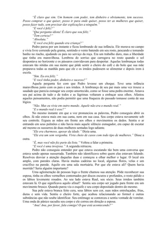 “É claro que sim. Um homem com poder, tem dinheiro e obviamente, tem sucesso.
Posso comprar o que quiser, posso ir para onde quiser, posso ter as mulheres que quiser,
posso fazer tudo, sem precisar dar explicações a ninguém.”
        “E você é feliz?”
        “Que pergunta idiota! É claro que sou feliz.”
        “Tem certeza?”
        “Absoluta.”
        “E você era feliz quando era criança?”
        Pedro parou por um instante e ficou lembrando de sua infância. Ele morava no campo
e vivia livre correndo pela grama, sentindo o vento batendo em seu rosto, pescando e tomando
banho no riacho, ajudando os pais no serviço da roça. Era um trabalho duro, mas a liberdade
que tinha era maravilhosa. Lembrou do sorriso que carregava no rosto quando o sol
despontava no horizonte e os pássaros convidavam para despertar. Aquelas lembranças todas
estavam tão nítidas em sua mente que pôde sentir o cheiro do café e do bolo que sua mãe
preparava todas as manhãs para que ele e os irmãos pudessem se alimentar e depois irem à
escola.
        “Sim. Eu era feliz.”
        “E você tinha poder, dinheiro e sucesso?”
        Aquela pergunta fez com que Pedro levasse um choque. Teve uma infância
maravilhosa junto com os pais e aos irmãos. A lembrança de seu pai mais uma vez trouxe a
saudade que parecia esmagar seu corpo amortecido, como se fosse uma pedra enorme. Amava
seu pai acima de tudo e de todos e as lágrimas voltaram a embaçar seus olhos. Afastou
aqueles pensamentos, não podia permitir que uma fraqueza do passado tomasse conta de sua
lógica.
        “Não. Mas eu vivia em outro mundo. Aquele não era o mundo real.”
        “E o mundo real é esse?”
        No mesmo instante em que a voz pronunciou as palavras, Pedro conseguiu abrir os
olhos. Já não estava mais em sua cama, nem em sua casa. Seu corpo estava novamente sob
seu controle. Ergueu as mãos em frente aos olhos e movimentou os dedos. Sentiu o ar
entrando em seus pulmões e não havia mais aquele silêncio esmagador, era capaz de escutar
até mesmo os sussurros de duas mulheres sentadas logo adiante.
        “Ele era charmoso, apesar da idade.” Dizia uma.
        “Ele era um sem vergonha. Vivia cheio de casos com todo tipo de mulheres.” Disse a
outra.
        “É, mas você não fez parte da lista.” Voltou a falar a primeira.
        “E você é uma invejosa.” A segunda retrucou.
        Pedro não conseguia entender por que estava escutando tão bem uma conversa que
estava sendo apenas sussurrada. Também não identificava sobre quem elas estavam falando.
Resolveu desviar a atenção daquelas duas e começou a olhar melhor o lugar. O local era
amplo, com paredes claras. Havia muitas cadeiras no local, algumas flores, velas e um
crucifixo na parede. Aquilo era uma sala mortuária. Por que ele estava ali? Quem havia
morrido? Seria alguém importante?
        Uma aglomeração de pessoas logo a frente chamou sua atenção. Pôde reconhecer sua
esposa, tinha os olhos vermelhos contornados por discos escuros e profundos, o rosto pálido e
os lábios levemente rosados. Ao seu lado estava Raul, seu sócio. Seus irmãos também
estavam lá. O que significava aquilo afinal? Sentiu seu corpo ser jogado para frente em um
movimento brusco. Quando parou viu o esquife e seu corpo depositado dentro do mesmo.
        Sua pele estava branca feito cera, seus lábios sem cor, suas mãos entrelaçadas, frias,
duras e sem vida. Sentiu o cheiro forte, que acabou relacionando ao formol e outras
substâncias que não soube identificar. Seu estômago se contorceu e sentiu vontade de vomitar.
Uma onda de pânico sacudiu seu corpo e ele correu em direção a esposa.
        “Ana! Ana, por favor, fala comigo! O que está acontecendo?”
 