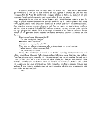 Ele movia os lábios, mas não sentia a voz sair através dela. Ainda era seu pensamento
que verbalizava o som de sua voz. Tentou, em vão, agarrar os ombros de Ana, mas não
conseguia toca-la. Nada do que fizesse conseguia chamar a atenção de qualquer um dos
presentes. Aquele, definitivamente, era o pior pesadelo de toda sua vida.
       Os passos foram lentos até chegar à porta. Não conseguia mais suportar o peso do
corpo e apoiou o ombro em uma das paredes, precisava de ar. Estava quente e não havia
vento, aquilo parecia piorar ainda mais a sensação de tontura que estava turvando seus olhos.
Suas pálpebras estavam pesadas, não queria mais ficar no escuro, não queria fechar os olhos,
não queria que a sensação de imobilidade voltasse e o terror de rever aqueles vultos escuros
era algo que precisava evitar. Então a luz surgiu novamente a sua frente e a silhueta de um
homem se fez presente. Estava vestido totalmente de branco, olhando fixamente em sua
direção.
       Pedro cambaleou e foi em sua direção.
       “Foi você quem falou comigo.”
       O homem sorriu e assentiu.
       “Eu estou sonhando, não estou?”
       Mais uma vez o homem apenas sacudiu a cabeça, desta vez negativamente.
       “Não é verdade, não pode ser verdade.”
       “Sim, meu filho, é verdade.”
       Pedro olhou atentamente o homem a sua frente. Havia algo muito familiar em seus
olhos e no modo de falar, mas Pedro estava confuso. Não sabia o que fazer nem para onde ir.
Quando o homem pegou suas mãos e o enlaçou em um abraço quente, macio e cheio de amor
Pedro chorou, como só as crianças choram, com o coração. Despejou suas mágoas, suas
mentiras, suas trapaças, sua falta de amor, sua solidão, sua infelicidade, tudo de uma só vez
em soluços que pareciam arrebentar seu peito. Foi então, nos braços daquele homem, que
lembrou de uma palavra, uma única palavra, que pronunciou, não com seus pensamentos, mas
com toda a força de sua alma:
       “PAI”
 