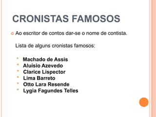  CRONISTAS FAMOSOSAo escritor de contos dar-se o nome de contista.Lista de alguns cronistas famosos:    *   Machado de Assis *   Aluísio Azevedo *   Clarice Lispector *   Lima Barreto *   Otto Lara Resende *   Lygia Fagundes Telles