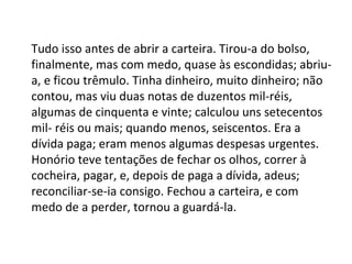 Tudo isso antes de abrir a carteira. Tirou-a do bolso,
finalmente, mas com medo, quase às escondidas; abriua, e ficou trêmulo. Tinha dinheiro, muito dinheiro; não
contou, mas viu duas notas de duzentos mil-réis,
algumas de cinquenta e vinte; calculou uns setecentos
mil- réis ou mais; quando menos, seiscentos. Era a
dívida paga; eram menos algumas despesas urgentes.
Honório teve tentações de fechar os olhos, correr à
cocheira, pagar, e, depois de paga a dívida, adeus;
reconciliar-se-ia consigo. Fechou a carteira, e com
medo de a perder, tornou a guardá-la.

 