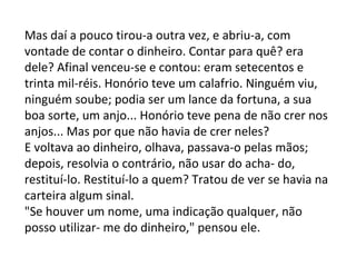 Mas daí a pouco tirou-a outra vez, e abriu-a, com
vontade de contar o dinheiro. Contar para quê? era
dele? Afinal venceu-se e contou: eram setecentos e
trinta mil-réis. Honório teve um calafrio. Ninguém viu,
ninguém soube; podia ser um lance da fortuna, a sua
boa sorte, um anjo... Honório teve pena de não crer nos
anjos... Mas por que não havia de crer neles?
E voltava ao dinheiro, olhava, passava-o pelas mãos;
depois, resolvia o contrário, não usar do acha- do,
restituí-lo. Restituí-lo a quem? Tratou de ver se havia na
carteira algum sinal.
"Se houver um nome, uma indicação qualquer, não
posso utilizar- me do dinheiro," pensou ele.

 