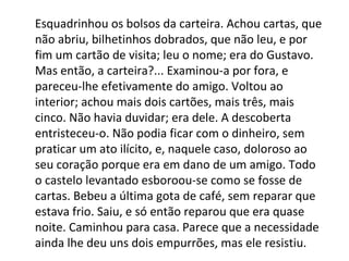 Esquadrinhou os bolsos da carteira. Achou cartas, que
não abriu, bilhetinhos dobrados, que não leu, e por
fim um cartão de visita; leu o nome; era do Gustavo.
Mas então, a carteira?... Examinou-a por fora, e
pareceu-lhe efetivamente do amigo. Voltou ao
interior; achou mais dois cartões, mais três, mais
cinco. Não havia duvidar; era dele. A descoberta
entristeceu-o. Não podia ficar com o dinheiro, sem
praticar um ato ilícito, e, naquele caso, doloroso ao
seu coração porque era em dano de um amigo. Todo
o castelo levantado esboroou-se como se fosse de
cartas. Bebeu a última gota de café, sem reparar que
estava frio. Saiu, e só então reparou que era quase
noite. Caminhou para casa. Parece que a necessidade
ainda lhe deu uns dois empurrões, mas ele resistiu.

 