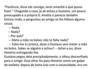 "Paciência, disse ele consigo; verei amanhã o que posso
fazer." Chegando a casa, já ali achou o Gustavo, um pouco
preocupado e a própria D. Amélia o parecia também.
Entrou rindo, e perguntou ao amigo se lhe faltava alguma
cousa.
-- Nada.
-- Nada?
-- Por quê?
-- Mete a mão no bolso; não te falta nada?
-- Falta-me a carteira, disse o Gustavo sem meter a mão
no bolso. Sabes se alguém a achou? -- Achei-a eu, disse
Honório entregando-lha.
Gustavo pegou dela precipitadamente, e olhou desconfiado
para o amigo. Esse olhar foi para Honório como um golpe
de estilete; depois de tanta luta com a necessidade, era um

 